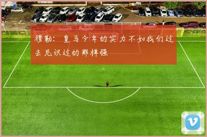 穆勒：皇马今年的实力不如我们过去见识过的那样强