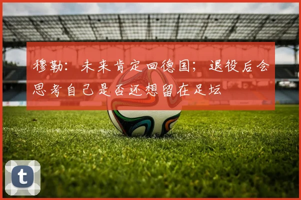 穆勒：未来肯定回德国；退役后会思考自己是否还想留在足坛